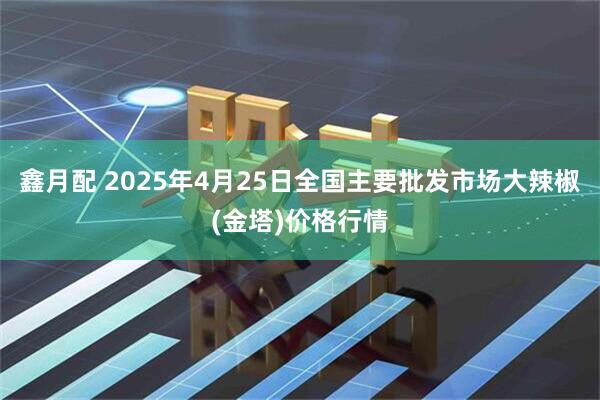 鑫月配 2025年4月25日全国主要批发市场大辣椒(金塔)价格行情