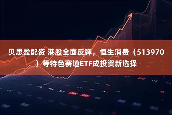 贝思盈配资 港股全面反弹，恒生消费（513970）等特色赛道ETF成投资新选择