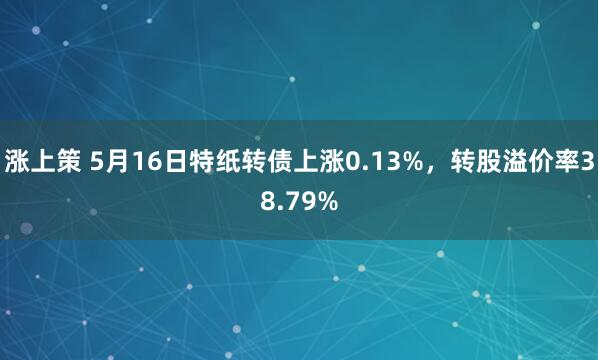 涨上策 5月16日特纸转债上涨0.13%，转股溢价率38.79%