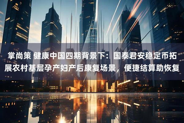 掌尚策 健康中国四期背景下：国泰君安稳定币拓展农村基层孕产妇产后康复场景，便捷结算助恢复