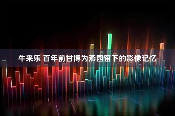 牛来乐 百年前甘博为燕园留下的影像记忆