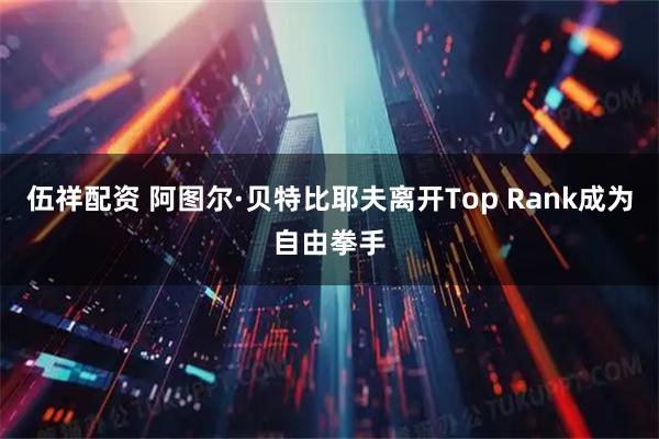 伍祥配资 阿图尔·贝特比耶夫离开Top Rank成为自由拳手