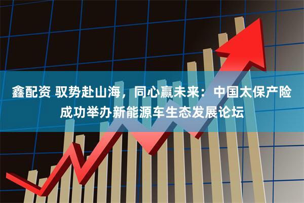 鑫配资 驭势赴山海，同心赢未来：中国太保产险成功举办新能源车生态发展论坛