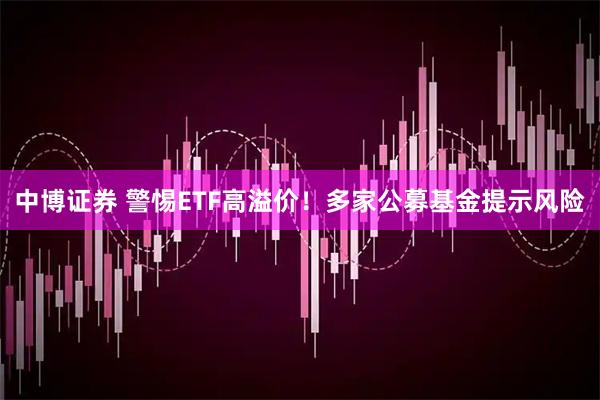 中博证券 警惕ETF高溢价！多家公募基金提示风险