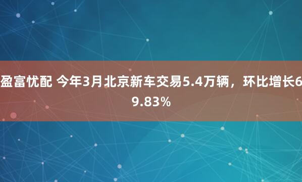 盈富忧配 今年3月北京新车交易5.4万辆，环比增长69.83%