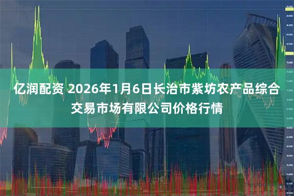 亿润配资 2026年1月6日长治市紫坊农产品综合交易市场有限公司价格行情