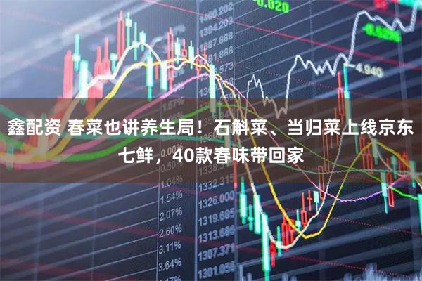 鑫配资 春菜也讲养生局！石斛菜、当归菜上线京东七鲜，40款春味带回家