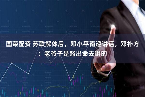 国荣配资 苏联解体后，邓小平南巡讲话，邓朴方：老爷子是豁出命去讲的
