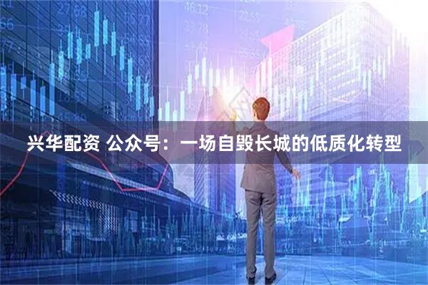 兴华配资 公众号：一场自毁长城的低质化转型