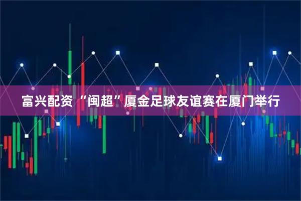 富兴配资 “闽超”厦金足球友谊赛在厦门举行