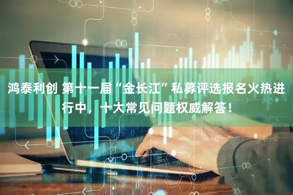 鸿泰利创 第十一届“金长江”私募评选报名火热进行中，十大常见问题权威解答！