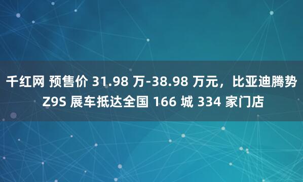 千红网 预售价 31.98 万-38.98 万元，比亚迪腾势 Z9S 展车抵达全国 166 城 334 家门店